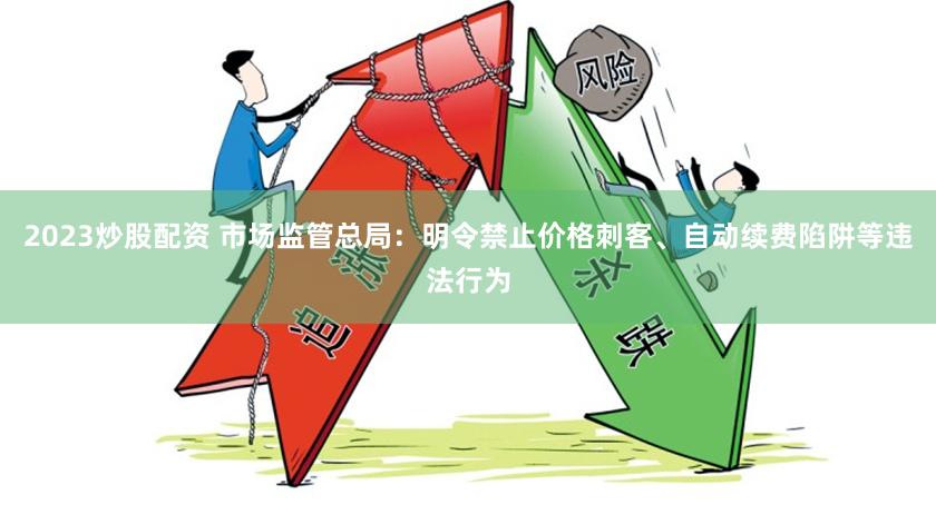 2023炒股配资 市场监管总局：明令禁止价格刺客、自动续费陷阱等违法行为