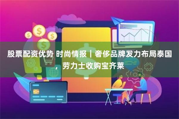 股票配资优势 时尚情报｜奢侈品牌发力布局泰国，劳力士收购宝齐莱