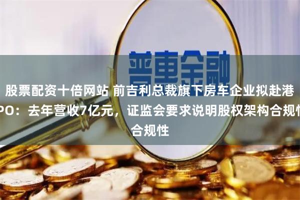 股票配资十倍网站 前吉利总裁旗下房车企业拟赴港IPO：去年营收7亿元，证监会要求说明股权架构合规性