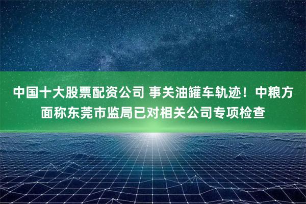 中国十大股票配资公司 事关油罐车轨迹！中粮方面称东莞市监局已对相关公司专项检查