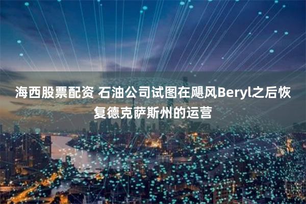 海西股票配资 石油公司试图在飓风Beryl之后恢复德克萨斯州的运营