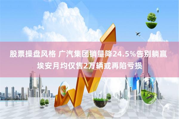 股票操盘风格 广汽集团销量降24.5%告别躺赢 埃安月均仅售2万辆或再陷亏损