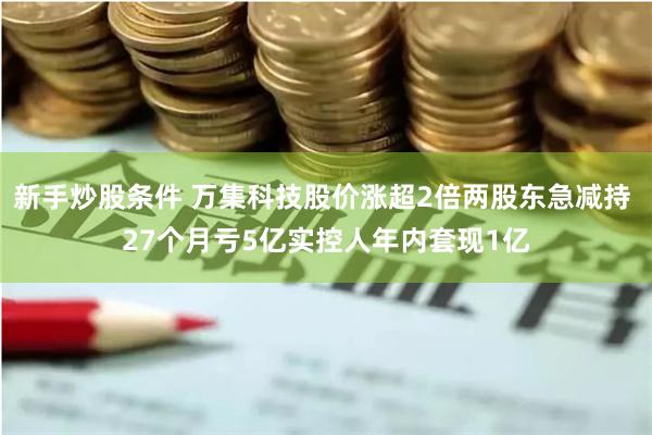 新手炒股条件 万集科技股价涨超2倍两股东急减持 27个月亏5亿实控人年内套现1亿