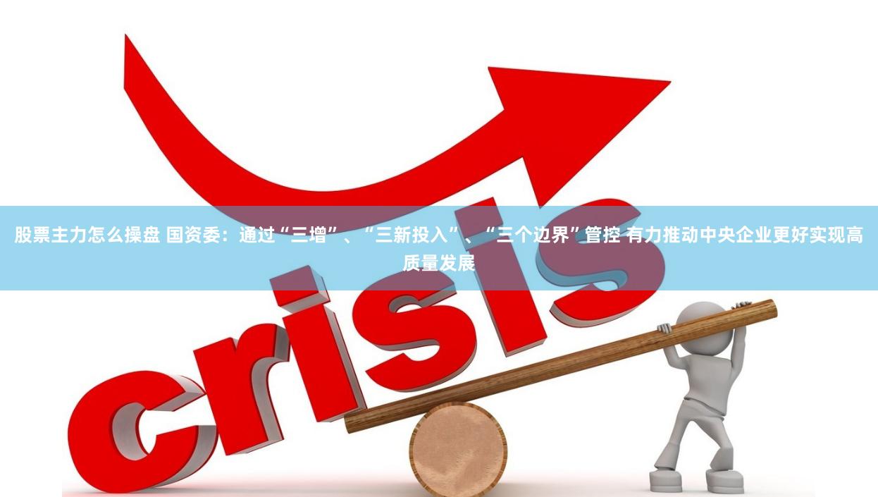 股票主力怎么操盘 国资委：通过“三增”、“三新投入”、“三个边界”管控 有力推动中央企业更好实现高质量发展