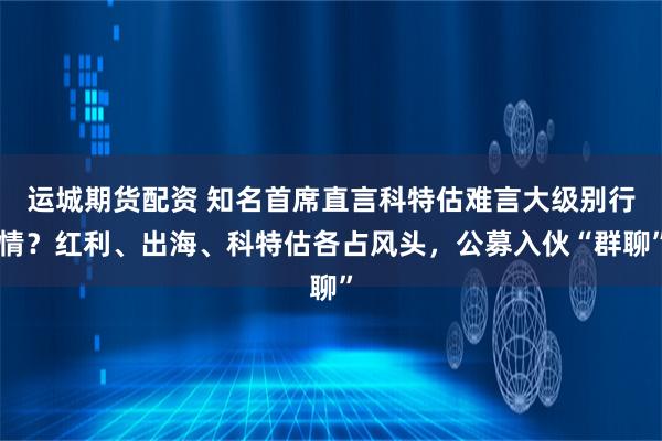 运城期货配资 知名首席直言科特估难言大级别行情？红利、出海、科特估各占风头，公募入伙“群聊”