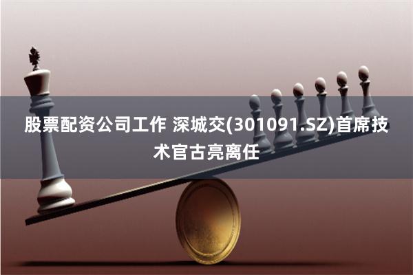 股票配资公司工作 深城交(301091.SZ)首席技术官古亮离任