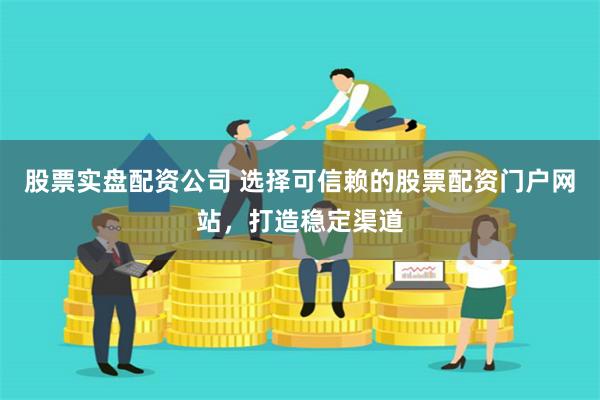 股票实盘配资公司 选择可信赖的股票配资门户网站，打造稳定渠道