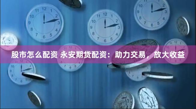 股市怎么配资 永安期货配资：助力交易，放大收益