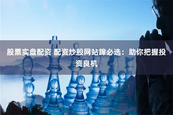 股票实盘配资 配资炒股网站蹿必选：助你把握投资良机