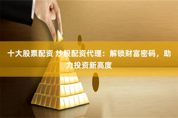 十大股票配资 炒股配资代理：解锁财富密码，助力投资新高度