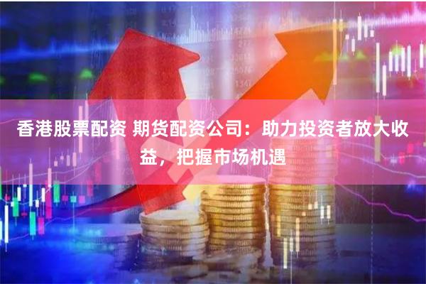 香港股票配资 期货配资公司：助力投资者放大收益，把握市场机遇