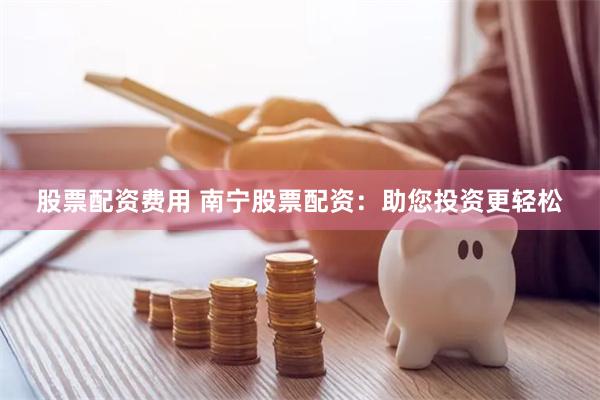 股票配资费用 南宁股票配资：助您投资更轻松