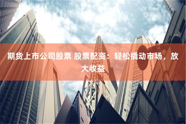 期货上市公司股票 股票配资：轻松撬动市场，放大收益
