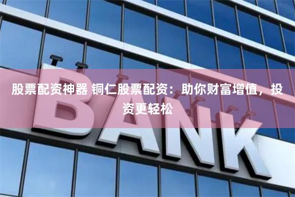 股票配资神器 铜仁股票配资：助你财富增值，投资更轻松