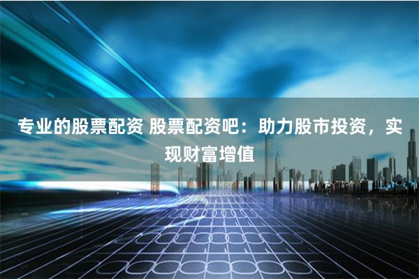 专业的股票配资 股票配资吧：助力股市投资，实现财富增值