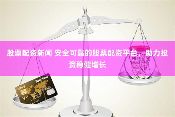 股票配资新闻 安全可靠的股票配资平台，助力投资稳健增长
