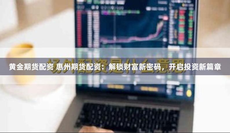 黄金期货配资 惠州期货配资：解锁财富新密码，开启投资新篇章