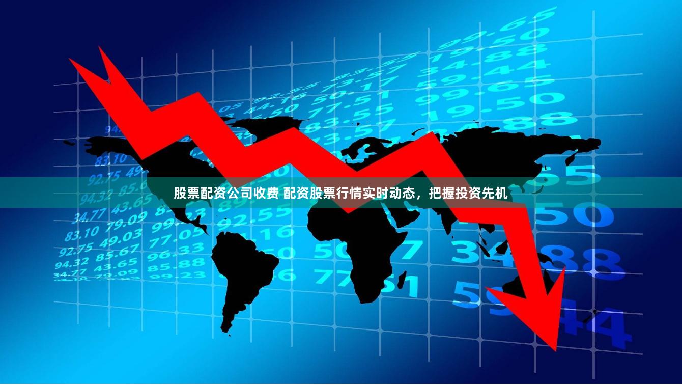 股票配资公司收费 配资股票行情实时动态，把握投资先机