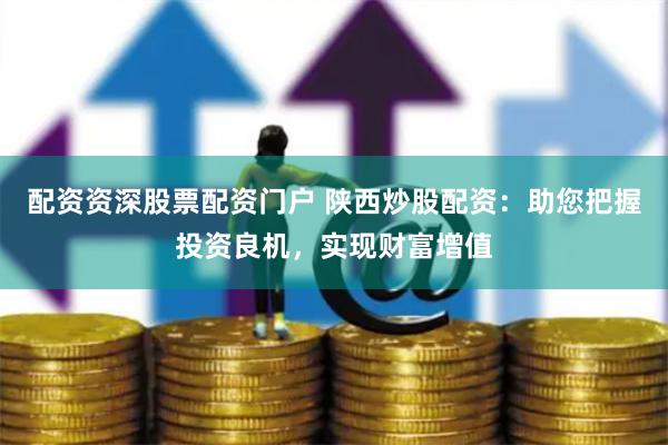 配资资深股票配资门户 陕西炒股配资：助您把握投资良机，实现财富增值