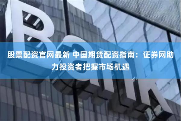 股票配资官网最新 中国期货配资指南：证券网助力投资者把握市场机遇