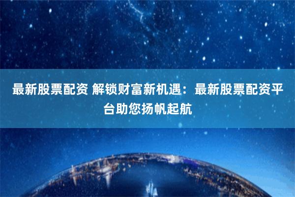 最新股票配资 解锁财富新机遇：最新股票配资平台助您扬帆起航
