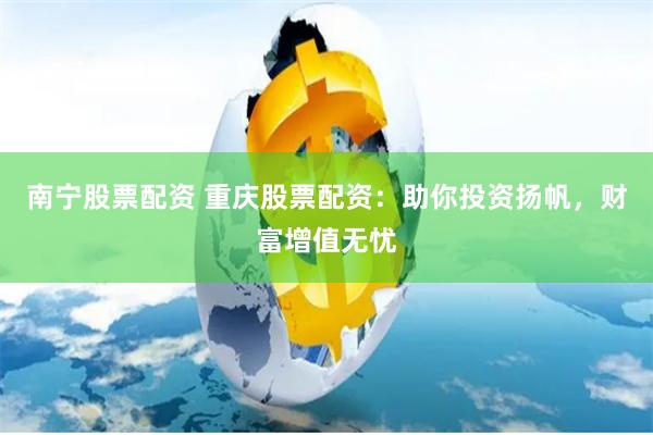 南宁股票配资 重庆股票配资：助你投资扬帆，财富增值无忧
