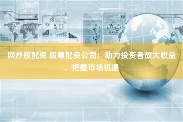 网炒股配资 股票配资公司：助力投资者放大收益，把握市场机遇