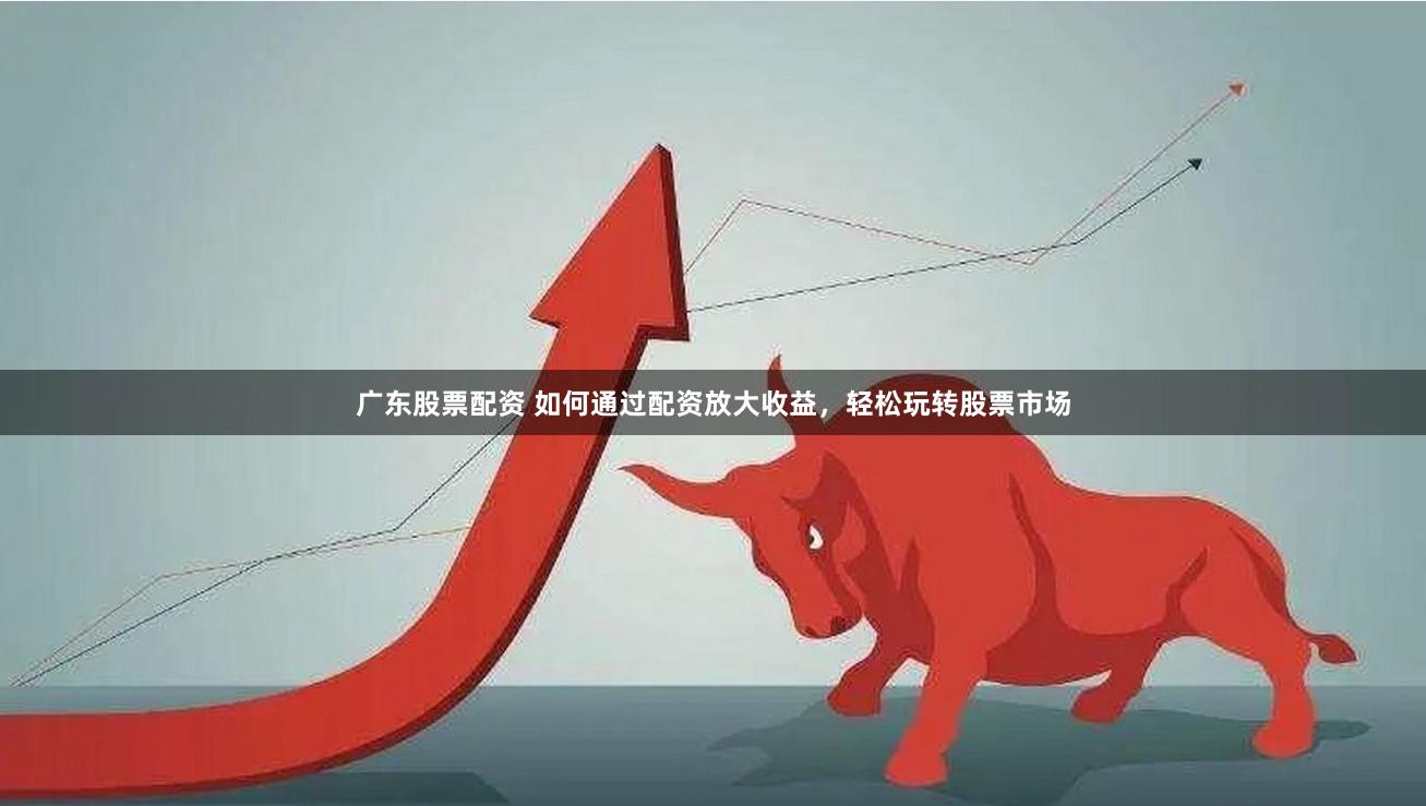 广东股票配资 如何通过配资放大收益，轻松玩转股票市场