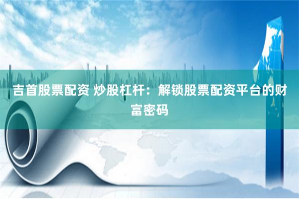 吉首股票配资 炒股杠杆：解锁股票配资平台的财富密码