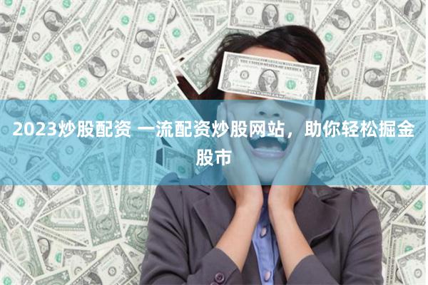 2023炒股配资 一流配资炒股网站，助你轻松掘金股市