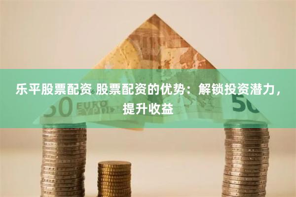 乐平股票配资 股票配资的优势：解锁投资潜力，提升收益