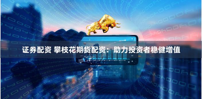 证券配资 攀枝花期货配资：助力投资者稳健增值