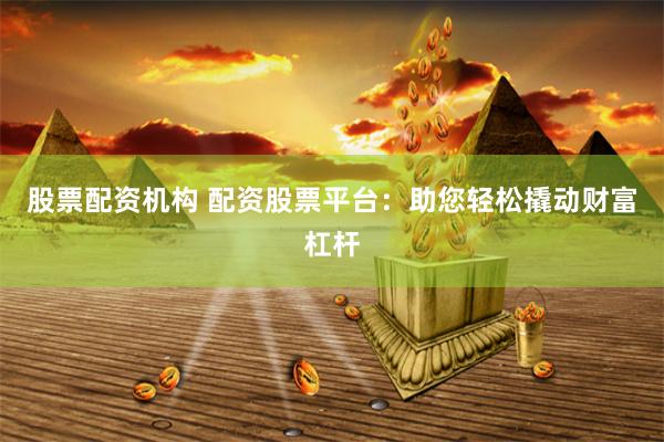 股票配资机构 配资股票平台：助您轻松撬动财富杠杆