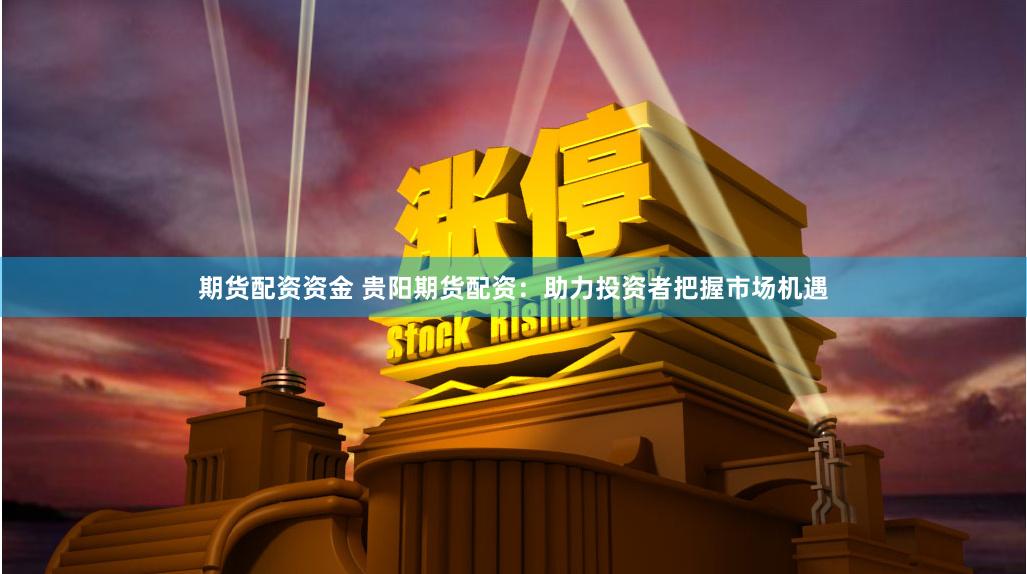 期货配资资金 贵阳期货配资：助力投资者把握市场机遇