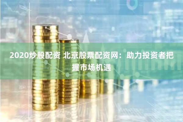 2020炒股配资 北京股票配资网：助力投资者把握市场机遇