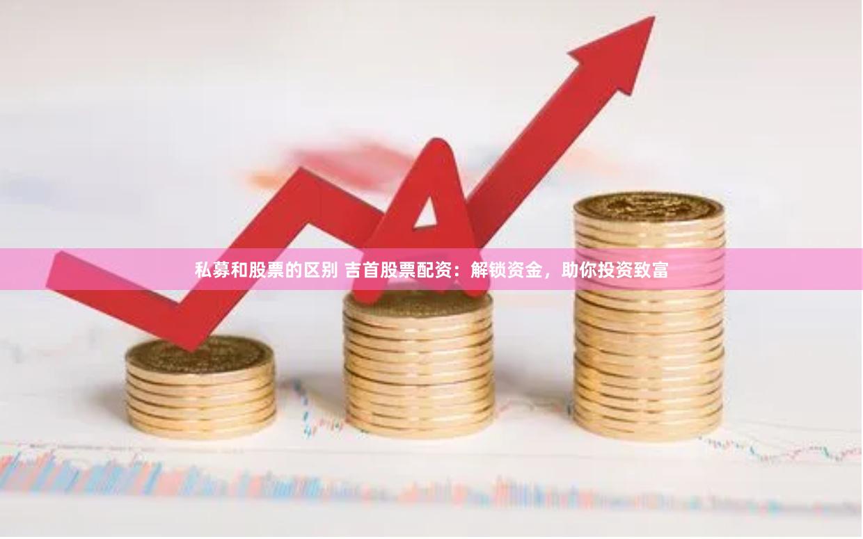 私募和股票的区别 吉首股票配资：解锁资金，助你投资致富