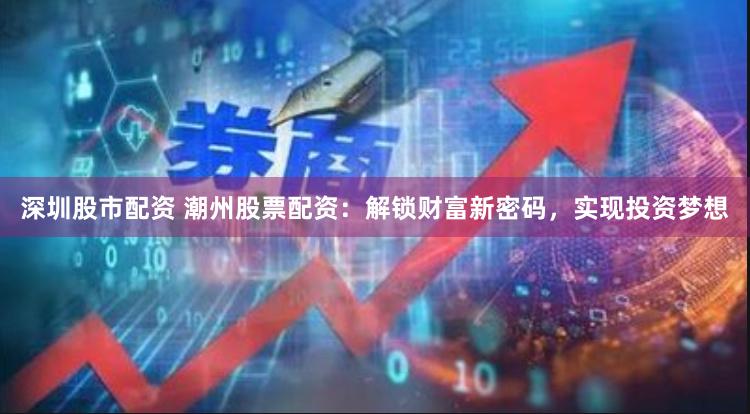 深圳股市配资 潮州股票配资：解锁财富新密码，实现投资梦想