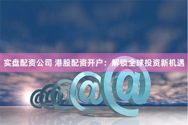 实盘配资公司 港股配资开户：解锁全球投资新机遇