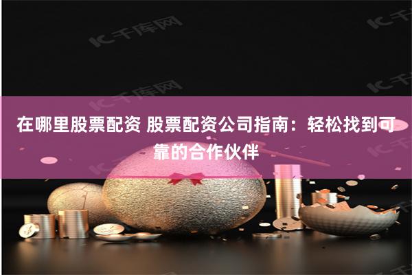 在哪里股票配资 股票配资公司指南：轻松找到可靠的合作伙伴