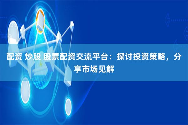 配资 炒股 股票配资交流平台:探讨投资策略,分享市场见解