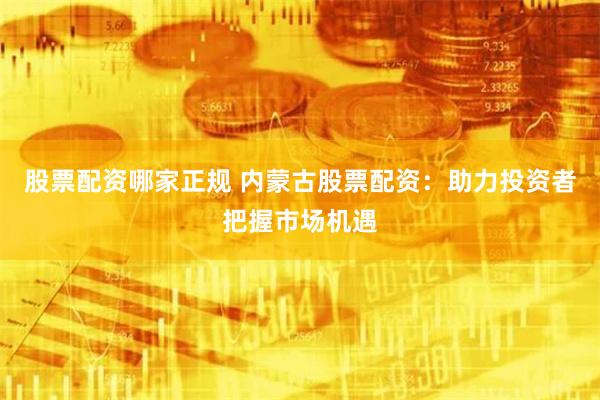 股票配资哪家正规 内蒙古股票配资:助力投资者把握市场机遇