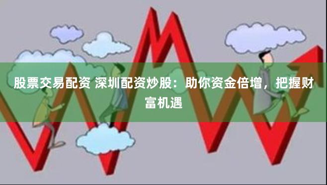 股票交易配资 深圳配资炒股:助你资金倍增,把握财富机遇