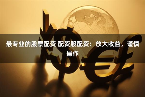 最专业的股票配资 配资股配资：放大收益，谨慎操作