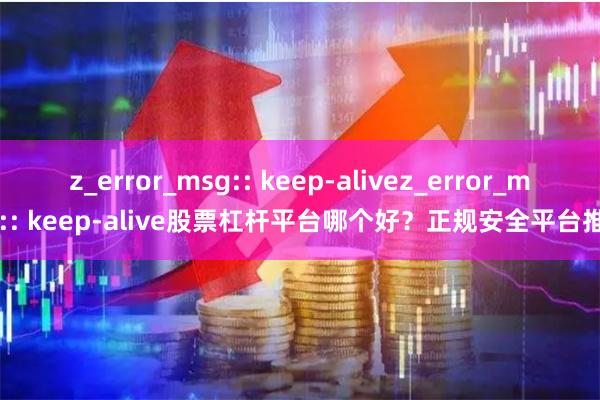 z_error_msg:: keep-alivez_error_msg:: keep-alive股票杠杆平台哪个好？正规安全平台推荐