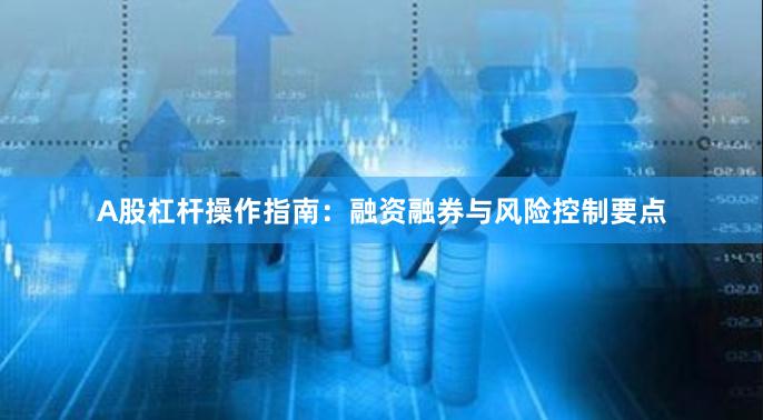 A股杠杆操作指南：融资融券与风险控制要点