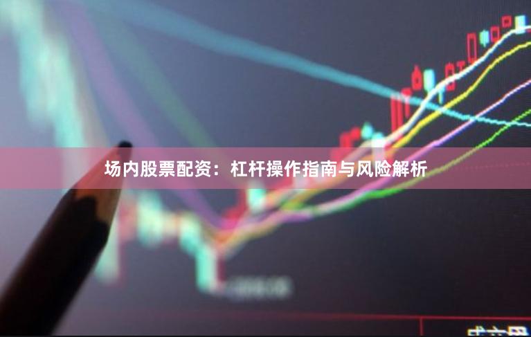 场内股票配资：杠杆操作指南与风险解析