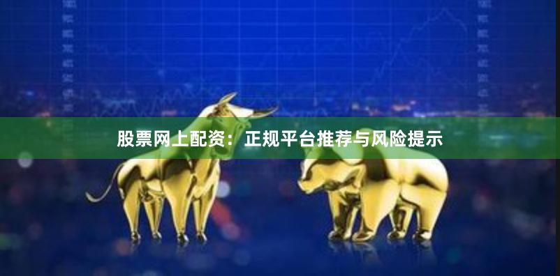 股票网上配资：正规平台推荐与风险提示